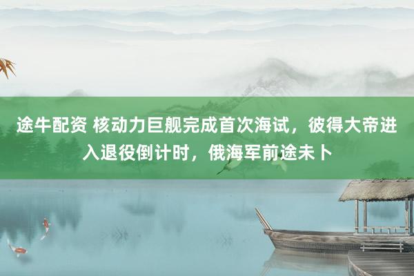 途牛配资 核动力巨舰完成首次海试，彼得大帝进入退役倒计时，俄海军前途未卜