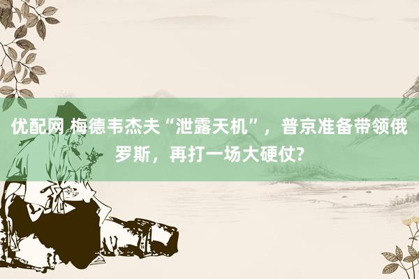 优配网 梅德韦杰夫“泄露天机”，普京准备带领俄罗斯，再打一场大硬仗?