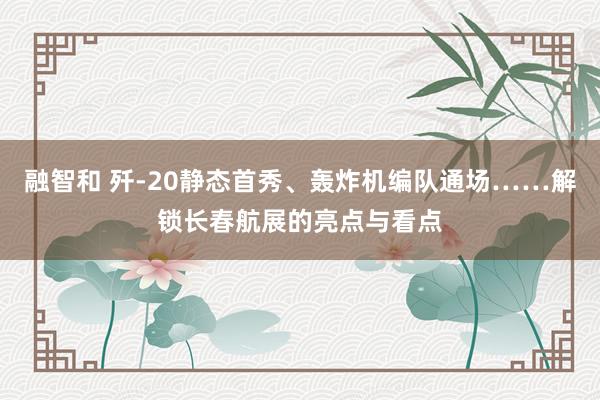融智和 歼-20静态首秀、轰炸机编队通场……解锁长春航展的亮点与看点
