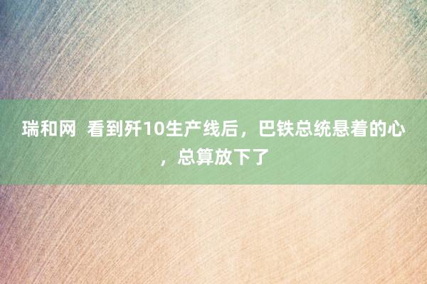 瑞和网  看到歼10生产线后，巴铁总统悬着的心，总算放下了