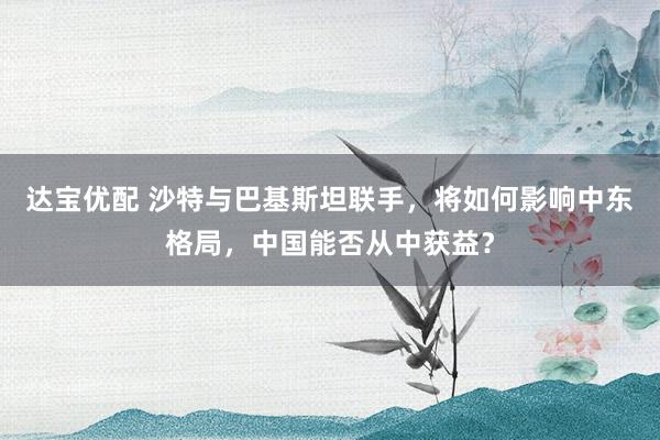 达宝优配 沙特与巴基斯坦联手，将如何影响中东格局，中国能否从中获益？