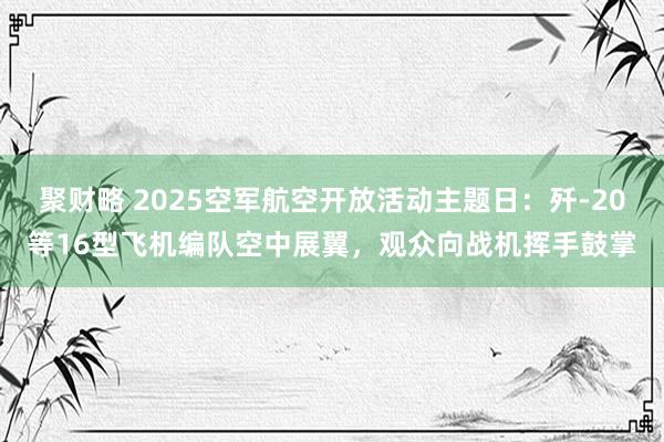 聚财略 2025空军航空开放活动主题日：歼-20等16型飞机编队空中展翼，观众向战机挥手鼓掌