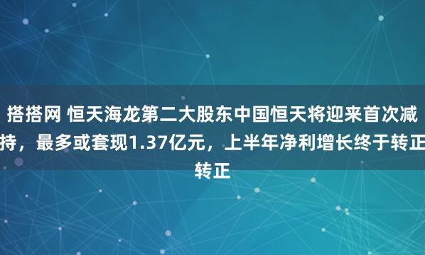 搭搭网 恒天海龙第二大股东中国恒天将迎来首次减持，最多或套现1.37亿元，上半年净利增长终于转正