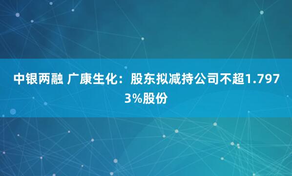 中银两融 广康生化：股东拟减持公司不超1.7973%股份