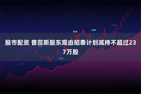 股市配资 普蕊斯股东观由昭泰计划减持不超过237万股