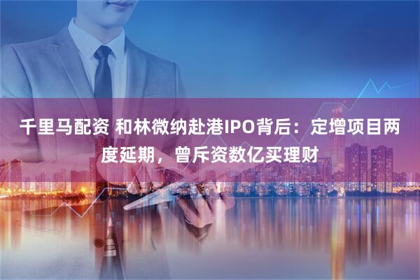 千里马配资 和林微纳赴港IPO背后：定增项目两度延期，曾斥资数亿买理财