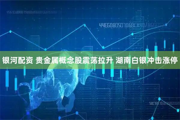 银河配资 贵金属概念股震荡拉升 湖南白银冲击涨停