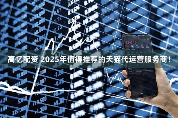 高忆配资 2025年值得推荐的天猫代运营服务商！