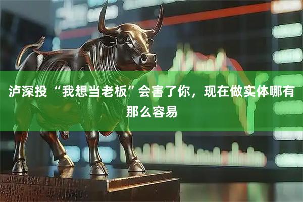 泸深投 “我想当老板”会害了你，现在做实体哪有那么容易