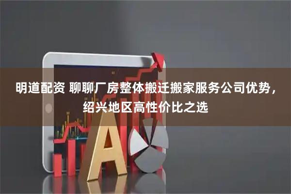 明道配资 聊聊厂房整体搬迁搬家服务公司优势，绍兴地区高性价比之选