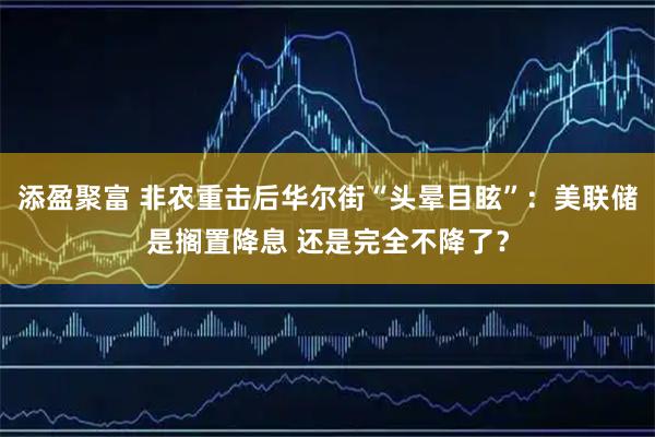 添盈聚富 非农重击后华尔街“头晕目眩”：美联储是搁置降息 还是完全不降了？