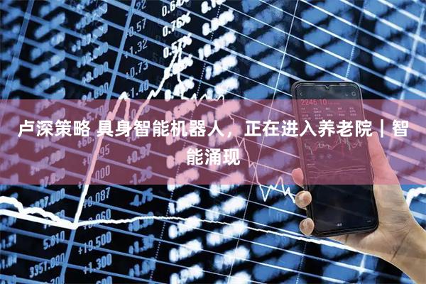 卢深策略 具身智能机器人，正在进入养老院｜智能涌现