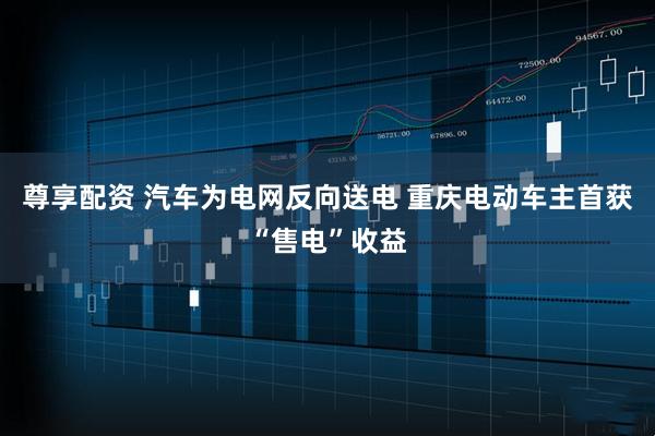 尊享配资 汽车为电网反向送电 重庆电动车主首获“售电”收益