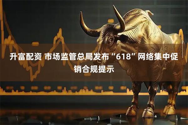 升富配资 市场监管总局发布“618”网络集中促销合规提示