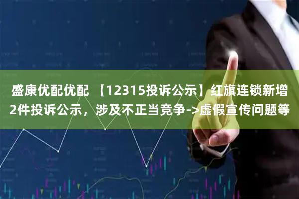 盛康优配优配 【12315投诉公示】红旗连锁新增2件投诉公示，涉及不正当竞争->虚假宣传问题等