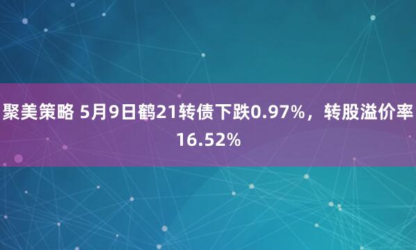 聚美策略 5月9日鹤21转债下跌0.97%，转股溢价率16.52%