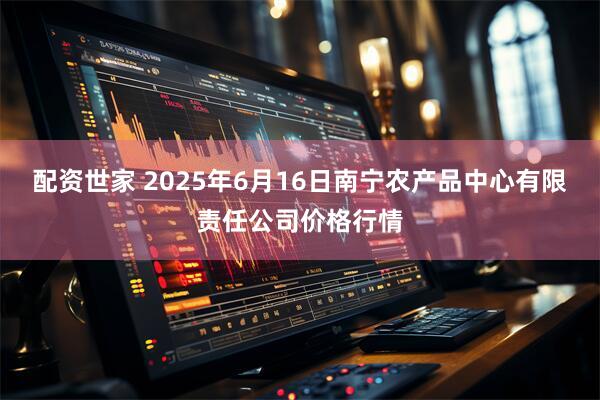 配资世家 2025年6月16日南宁农产品中心有限责任公司价格行情
