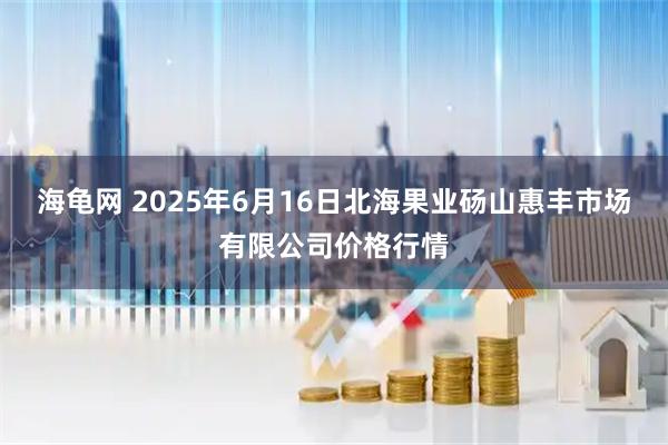 海龟网 2025年6月16日北海果业砀山惠丰市场有限公司价格行情
