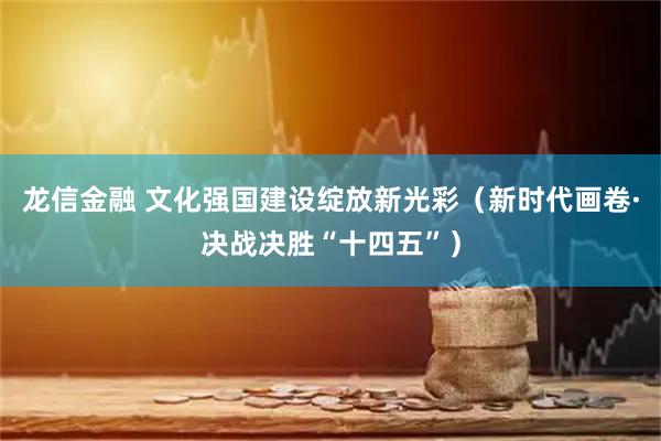龙信金融 文化强国建设绽放新光彩（新时代画卷·决战决胜“十四五”）