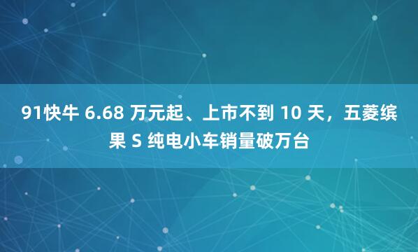 91快牛 6.68 万元起、上市不到 10 天，五菱缤果 S 纯电小车销量破万台