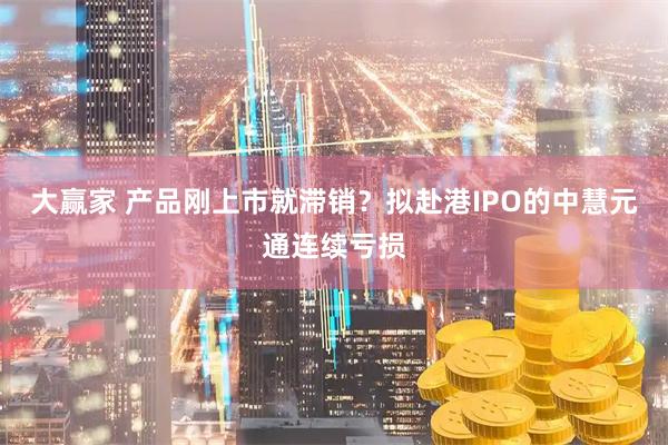 大赢家 产品刚上市就滞销？拟赴港IPO的中慧元通连续亏损