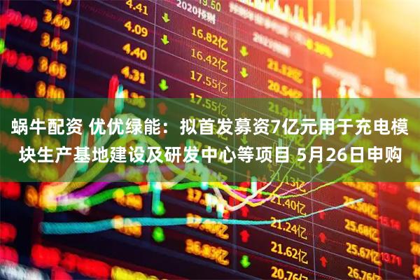 蜗牛配资 优优绿能：拟首发募资7亿元用于充电模块生产基地建设及研发中心等项目 5月26日申购