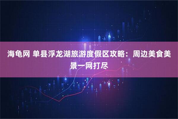 海龟网 单县浮龙湖旅游度假区攻略：周边美食美景一网打尽