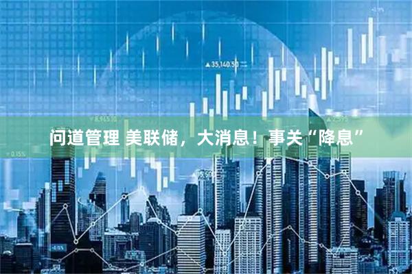 问道管理 美联储,大消息!事关“降息”