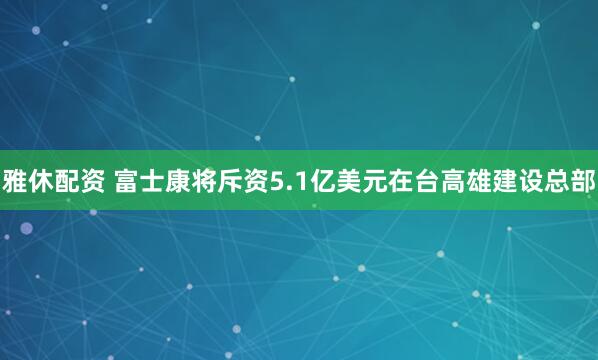 雅休配资 富士康将斥资5.1亿美元在台高雄建设总部