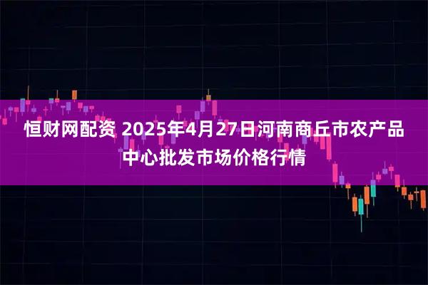 恒财网配资 2025年4月27日河南商丘市农产品中心批发市场价格行情
