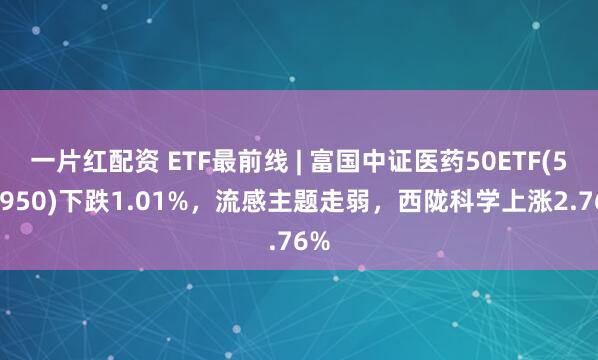 一片红配资 ETF最前线 | 富国中证医药50ETF(515950)下跌1.01%，流感主题走弱，西陇科学上涨2.76%