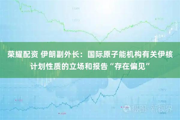 荣耀配资 伊朗副外长：国际原子能机构有关伊核计划性质的立场和报告“存在偏见”