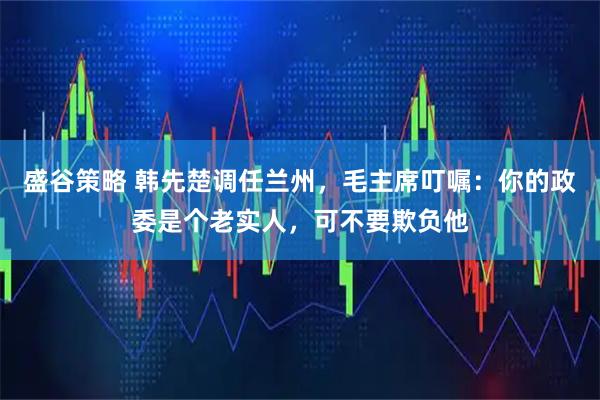 盛谷策略 韩先楚调任兰州，毛主席叮嘱：你的政委是个老实人，可不要欺负他