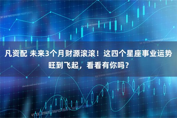 凡资配 未来3个月财源滚滚！这四个星座事业运势旺到飞起，看看有你吗？