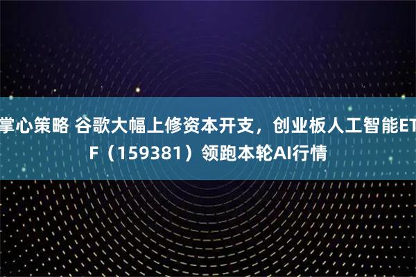 掌心策略 谷歌大幅上修资本开支，创业板人工智能ETF（159381）领跑本轮AI行情