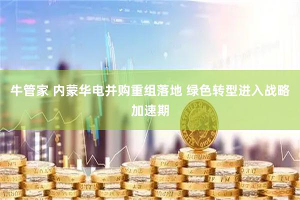 牛管家 内蒙华电并购重组落地 绿色转型进入战略加速期