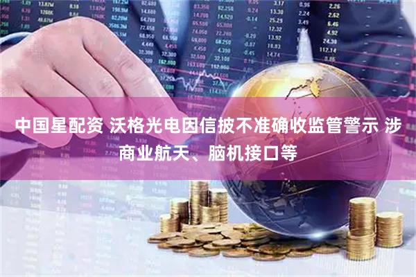 中国星配资 沃格光电因信披不准确收监管警示 涉商业航天、脑机接口等