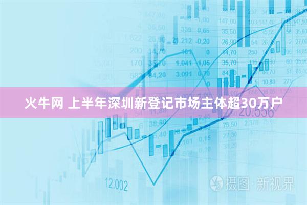 火牛网 上半年深圳新登记市场主体超30万户